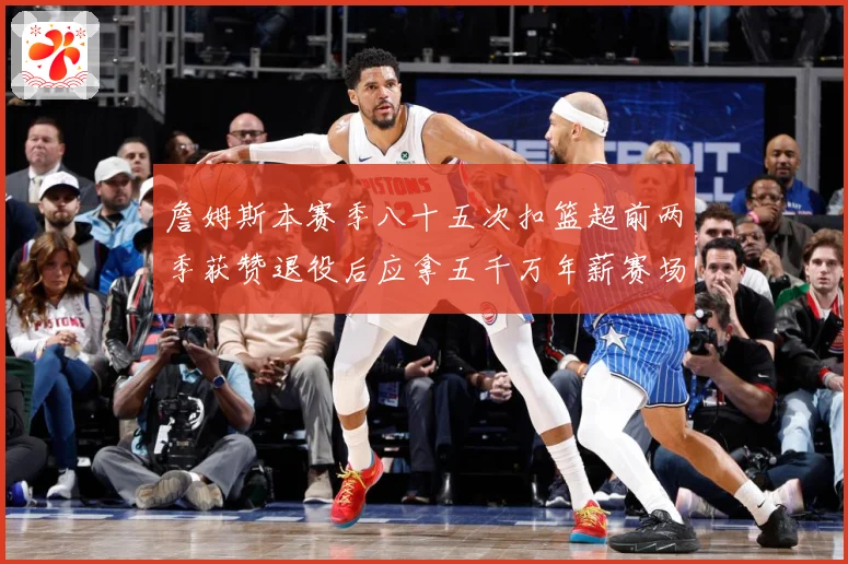 詹姆斯本赛季八十五次扣篮超前两季获赞退役后应拿五千万年薪赛场复盘-深度解析