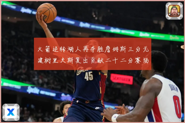 火箭逆转湖人再夺胜詹姆斯三分无建树里夫斯复出贡献二十二分赛场复盘-深度解析