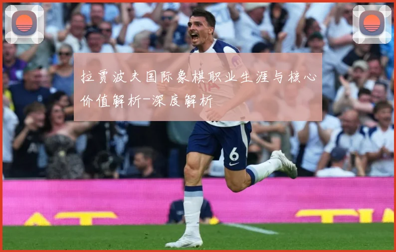 拉贾波夫国际象棋职业生涯与核心价值解析-深度解析