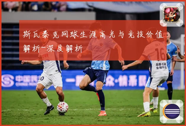 斯瓦泰克网球生涯高光与竞技价值解析-深度解析