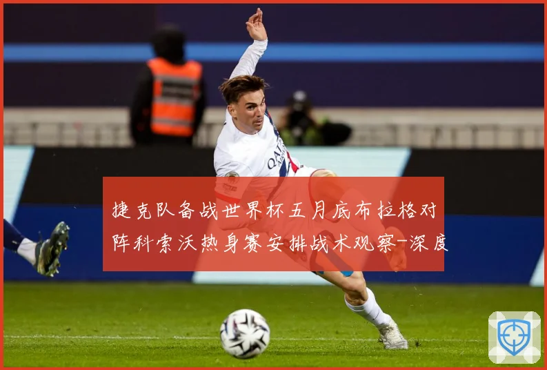 捷克队备战世界杯五月底布拉格对阵科索沃热身赛安排战术观察-深度解析
