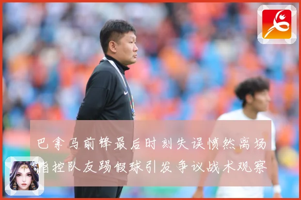 巴拿马前锋最后时刻失误愤然离场指控队友踢假球引发争议战术观察-深度解析